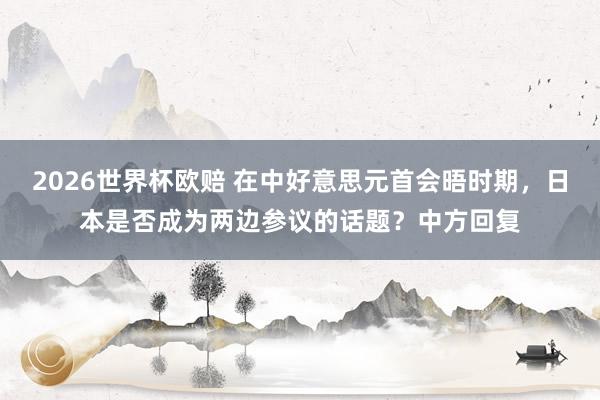 2026世界杯欧赔 在中好意思元首会晤时期，日本是否成为两边参议的话题？中方回复