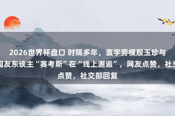 2026世界杯盘口 时隔多年，寰宇劳模殷玉珍与好意思国友东谈主“赛考斯”在“线上邂逅”，网友点赞，社交部回复