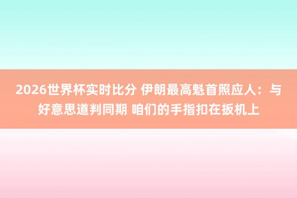 2026世界杯实时比分 伊朗最高魁首照应人:与好意思道判同期 咱们的手指扣在扳机上
