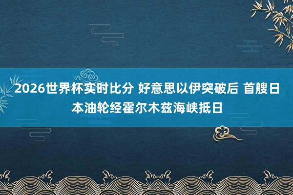 2026世界杯实时比分 好意思以伊突破后 首艘日本油轮经霍尔木兹海峡抵日