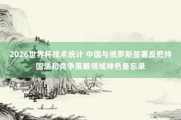 2026世界杯技术统计 中国与俄罗斯签署反把持国法和竞争策略领域神色备忘录