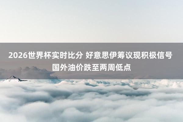 2026世界杯实时比分 好意思伊筹议现积极信号 国外油价跌至两周低点