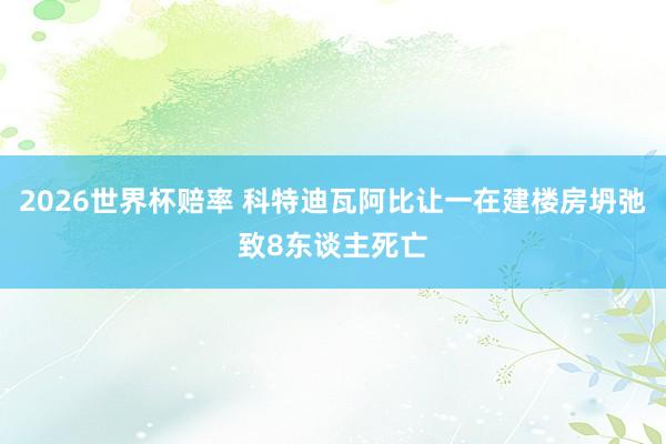 2026世界杯赔率 科特迪瓦阿比让一在建楼房坍弛致8东谈主死亡