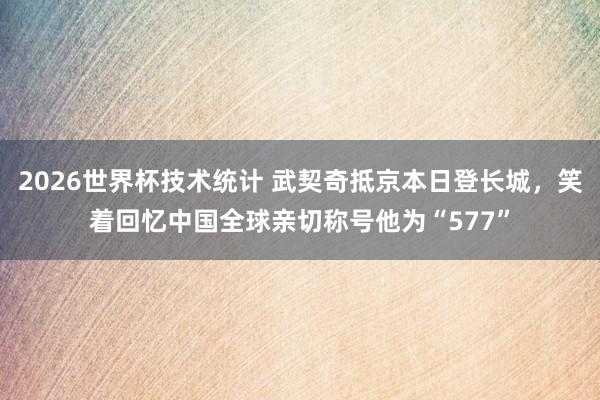 2026世界杯技术统计 武契奇抵京本日登长城，笑着回忆中国全球亲切称号他为“577”
