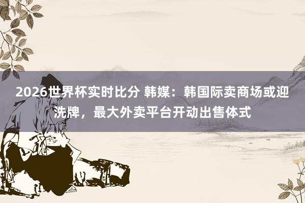 2026世界杯实时比分 韩媒:韩国际卖商场或迎洗牌,最大外卖平台开动出售体式