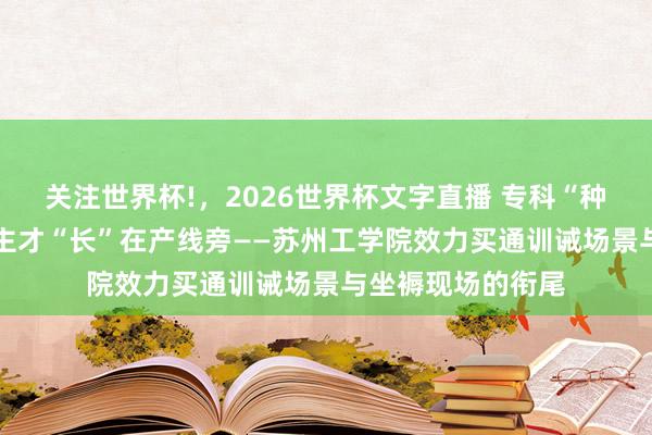 关注世界杯!，2026世界杯文字直播 专科“种”进产业里 东谈主才“长”在产线旁——苏州工学院效力买通训诫场景与坐褥现场的衔尾