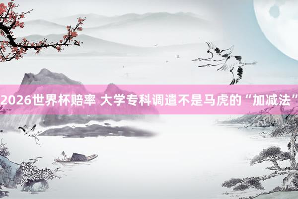 2026世界杯赔率 大学专科调遣不是马虎的“加减法”