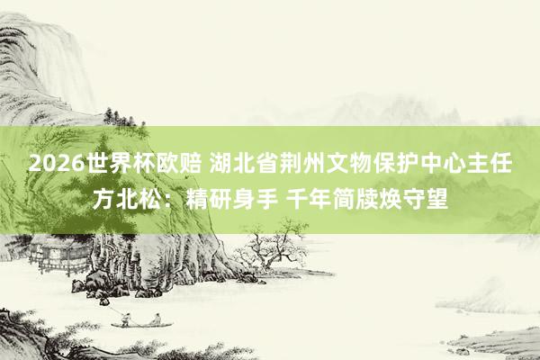 2026世界杯欧赔 湖北省荆州文物保护中心主任方北松：精研身手 千年简牍焕守望