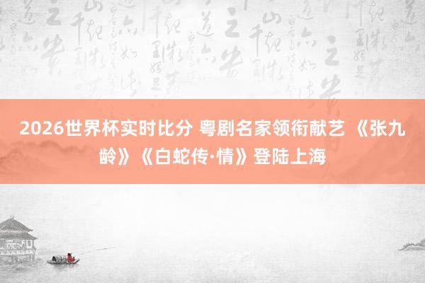 2026世界杯实时比分 粤剧名家领衔献艺 《张九龄》《白蛇传·情》登陆上海