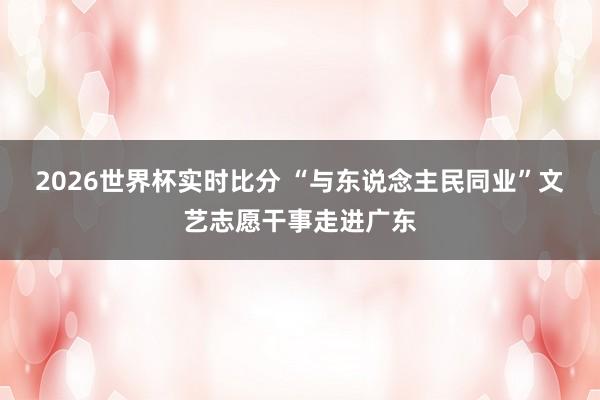 2026世界杯实时比分 “与东说念主民同业”文艺志愿干事走进广东