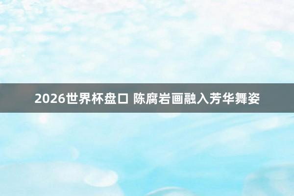 2026世界杯盘口 陈腐岩画融入芳华舞姿