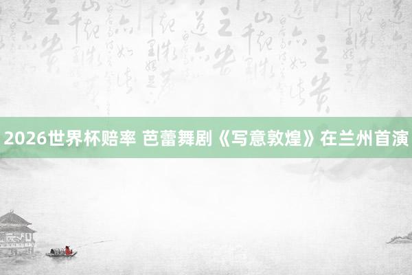 2026世界杯赔率 芭蕾舞剧《写意敦煌》在兰州首演