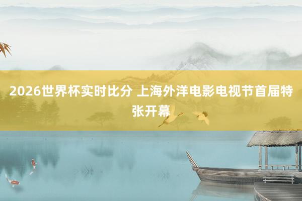 2026世界杯实时比分 上海外洋电影电视节首届特张开幕