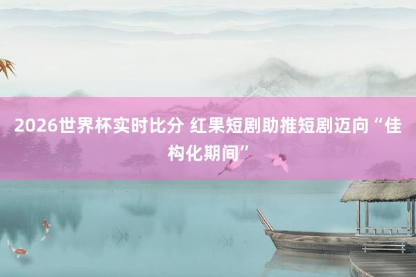 2026世界杯实时比分 红果短剧助推短剧迈向“佳构化期间”