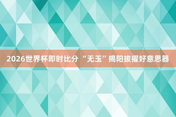 2026世界杯即时比分 “无玉”揭阳拔擢好意思器