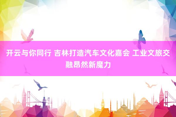 开云与你同行 吉林打造汽车文化嘉会 工业文旅交融昂然新魔力