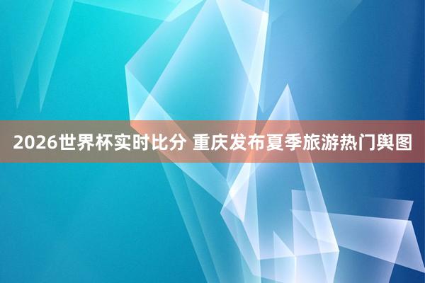 2026世界杯实时比分 重庆发布夏季旅游热门舆图