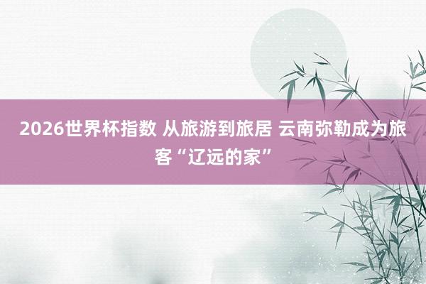 2026世界杯指数 从旅游到旅居 云南弥勒成为旅客“辽远的家”