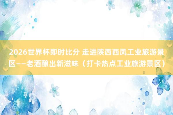 2026世界杯即时比分 走进陕西西凤工业旅游景区——老酒酿出新滋味（打卡热点工业旅游景区）