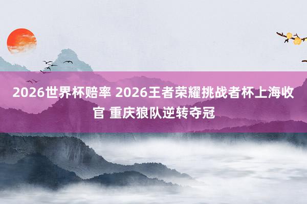 2026世界杯赔率 2026王者荣耀挑战者杯上海收官 重庆狼队逆转夺冠