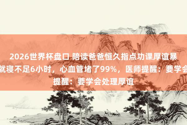 2026世界杯盘口 陪读爸爸恒久指点功课厚谊暴怒，每天就寝不足6小时，心血管堵了99%，医师提醒：要学会处理厚谊