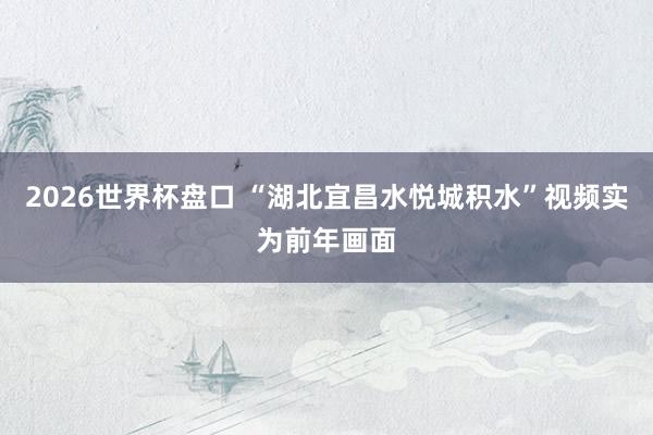 2026世界杯盘口 “湖北宜昌水悦城积水”视频实为前年画面