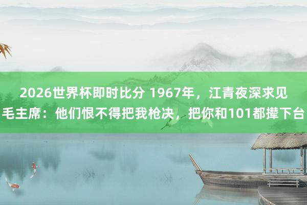 2026世界杯即时比分 1967年,江青夜深求见毛主席:他们恨不得把我枪决,把你和101都撵下台