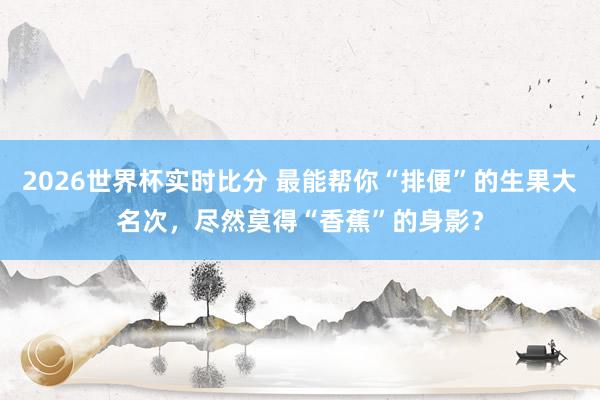 2026世界杯实时比分 最能帮你“排便”的生果大名次，尽然莫得“香蕉”的身影？