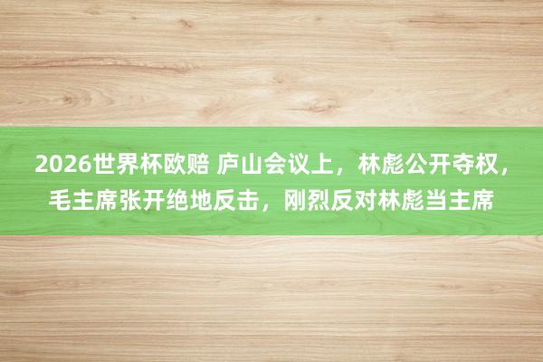 2026世界杯欧赔 庐山会议上,林彪公开夺权,毛主席张开绝地反击,刚烈反对林彪当主席