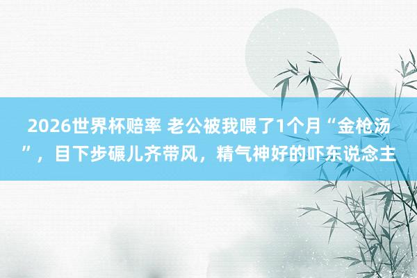 2026世界杯赔率 老公被我喂了1个月“金枪汤”,目下步碾儿齐带风,精气神好的吓东说念主