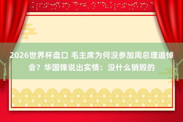 2026世界杯盘口 毛主席为何没参加周总理追悼会?华国锋说出实情:没什么销毁的
