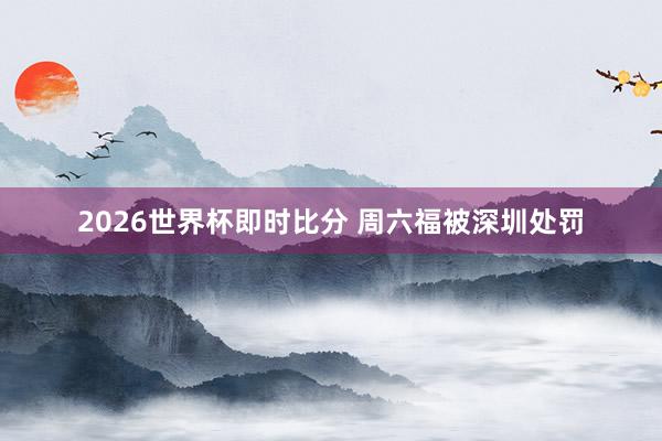 2026世界杯即时比分 周六福被深圳处罚