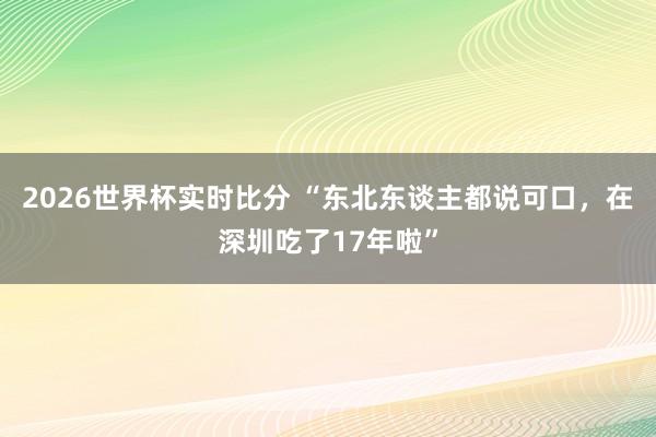 2026世界杯实时比分 “东北东谈主都说可口，在深圳吃了17年啦”