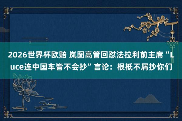 2026世界杯欧赔 岚图高管回怼法拉利前主席“Luce连中国车皆不会抄”言论：根柢不屑抄你们