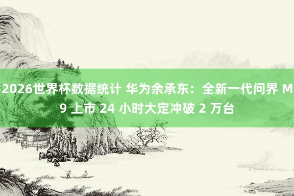 2026世界杯数据统计 华为余承东:全新一代问界 M9 上市 24 小时大定冲破 2 万台