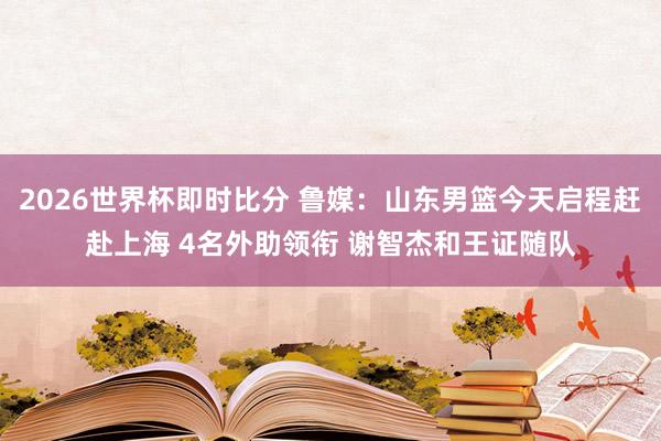 2026世界杯即时比分 鲁媒：山东男篮今天启程赶赴上海 4名外助领衔 谢智杰和王证随队