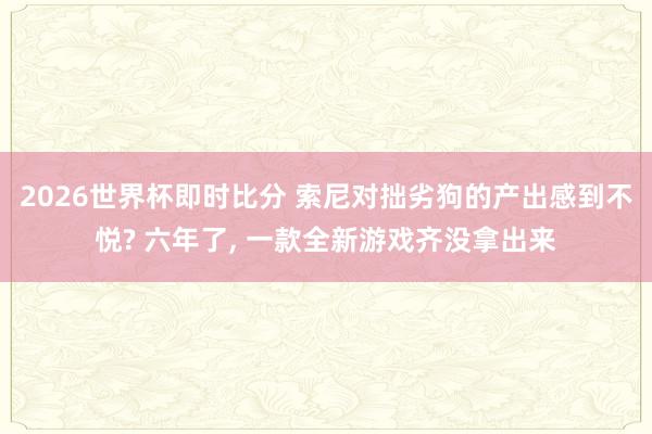 2026世界杯即时比分 索尼对拙劣狗的产出感到不悦? 六年了, 一款全新游戏齐没拿出来