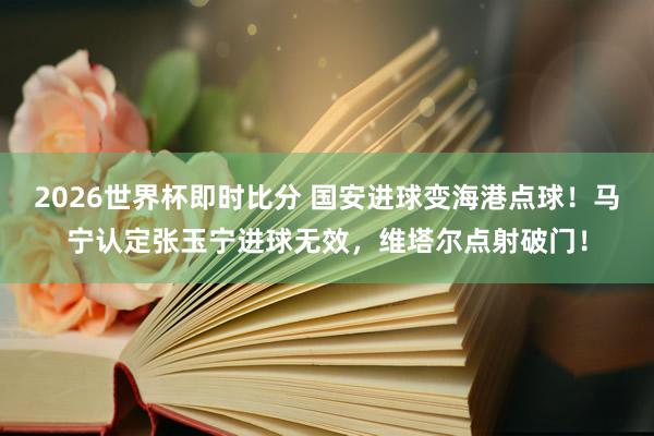 2026世界杯即时比分 国安进球变海港点球！马宁认定张玉宁进球无效，维塔尔点射破门！