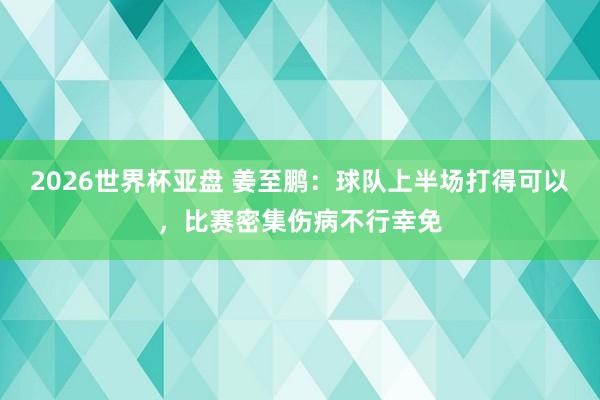 2026世界杯亚盘 姜至鹏：球队上半场打得可以，比赛密集伤病不行幸免