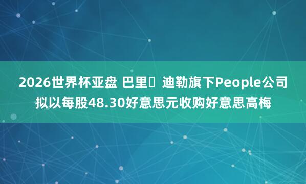 2026世界杯亚盘 巴里・迪勒旗下People公司拟以每股48.30好意思元收购好意思高梅
