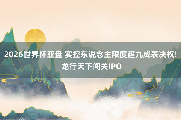 2026世界杯亚盘 实控东说念主限度超九成表决权! 龙行天下闯关IPO