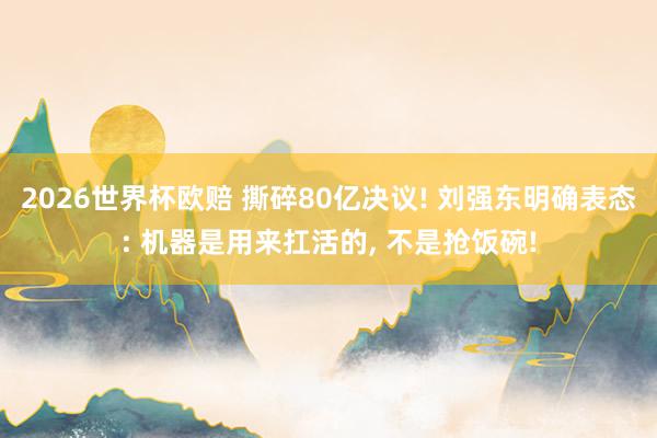 2026世界杯欧赔 撕碎80亿决议! 刘强东明确表态: 机器是用来扛活的， 不是抢饭碗!