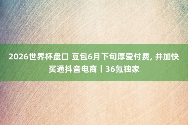 2026世界杯盘口 豆包6月下旬厚爱付费， 并加快买通抖音电商丨36氪独家