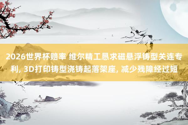 2026世界杯赔率 维尔精工恳求磁悬浮铸型关连专利， 3D打印铸型浇铸起落架座， 减少残障经过短