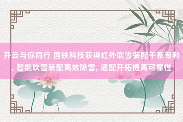 开云与你同行 国铁科技获得红外吹雪装配干系专利, 智能吹雪装配高效除雪, 适配开拓提高可靠性