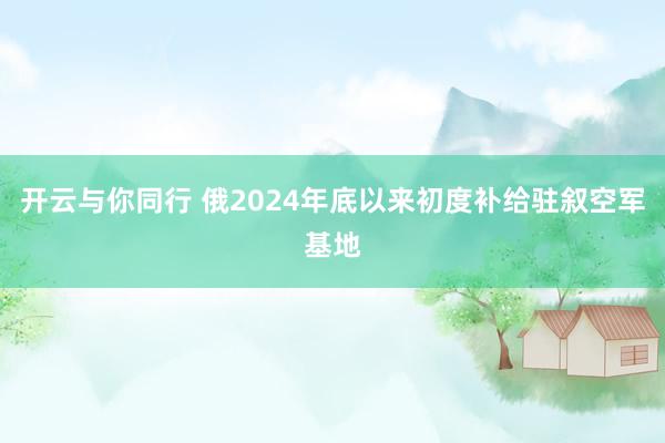 开云与你同行 俄2024年底以来初度补给驻叙空军基地