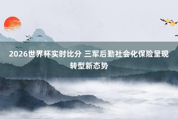 2026世界杯实时比分 三军后勤社会化保险呈现转型新态势