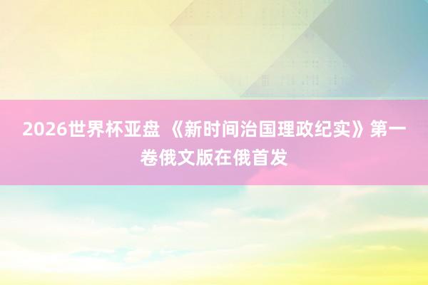 2026世界杯亚盘 《新时间治国理政纪实》第一卷俄文版在俄首发