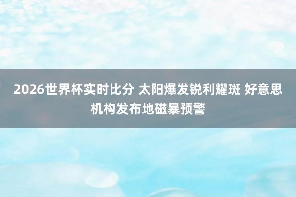 2026世界杯实时比分 太阳爆发锐利耀斑 好意思机构发布地磁暴预警