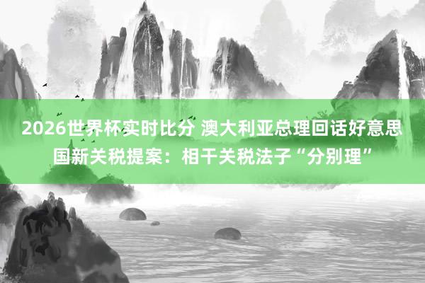 2026世界杯实时比分 澳大利亚总理回话好意思国新关税提案：相干关税法子“分别理”